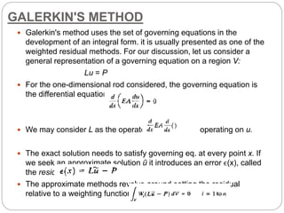 GALERKIN'S METHOD
 Galerkin's method uses the set of governing equations in the
development of an integral form. it is usually presented as one of the
weighted residual methods. For our discussion, let us consider a
general representation of a governing equation on a region V:
Lu = P
 For the one-dimensional rod considered, the governing equation is
the differential equation is
 We may consider L as the operator operating on u.
 The exact solution needs to satisfy governing eq. at every point x. If
we seek an approximate solution ũ it introduces an error ϵ(x), called
the residual:
 The approximate methods revolve around setting the residual
relative to a weighting function wi to zero:
 
