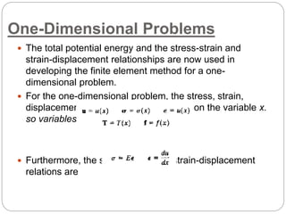 One-Dimensional Problems
 The total potential energy and the stress-strain and
strain-displacement relationships are now used in
developing the finite element method for a one-
dimensional problem.
 For the one-dimensional problem, the stress, strain,
displacement, and loading depend only on the variable x.
so variables are as
 Furthermore, the stress-strain and strain-displacement
relations are
 