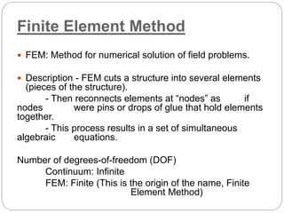 Finite Element Method
 FEM: Method for numerical solution of field problems.
 Description - FEM cuts a structure into several elements
(pieces of the structure).
- Then reconnects elements at “nodes” as if
nodes were pins or drops of glue that hold elements
together.
- This process results in a set of simultaneous
algebraic equations.
Number of degrees-of-freedom (DOF)
Continuum: Infinite
FEM: Finite (This is the origin of the name, Finite
Element Method)
 