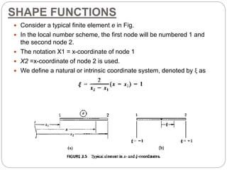 SHAPE FUNCTIONS
 Consider a typical finite element e in Fig.
 In the local number scheme, the first node will be numbered 1 and
the second node 2.
 The notation X1 = x-coordinate of node 1
 X2 =x-coordinate of node 2 is used.
 We define a natural or intrinsic coordinate system, denoted by ξ as
 