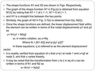 The shape functions N1 and N2 are shown in Figs. Respectively.
 The graph of the shape function N1 in Fig.(a) is obtained from equation
N1(ξ) by noting that N1 = 1 at ξ = -1, N1 = 0 at ξ = 1.
 and N1 is a straight line between the two points.
 Similarly, the graph of N2 in Fig. 3.7(b) is obtained from Eq. N2(ξ).
 Once the shape functions are defined, the linear displacement field within
the element can be written in terms of the nodal displacements q1 and q2
as
u= N1q1 + N2q2
or, in matrix notation, as u=Nq
Where N = [N1 N2] and q=[q1 q2]T
In these equations, q is referred to as the element displacement
vector.
 It is readily verified from equation of u that u=q1 at node 1 and u=q2 at
node 2, and that u varies linearly.
 It may be noted that the transformation from x to ξ in eq of u can be
written in terms of N1 and N2 as
x= N1x1 + N2x2
 