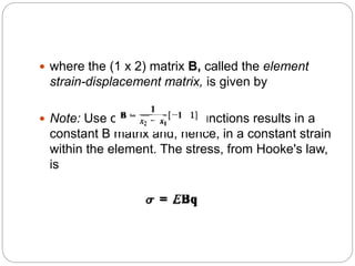  where the (1 x 2) matrix B, called the element
strain-displacement matrix, is given by
 Note: Use of linear shape functions results in a
constant B matrix and, hence, in a constant strain
within the element. The stress, from Hooke's law,
is
 