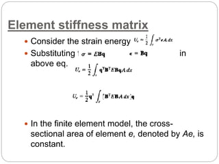 Element stiffness matrix
 Consider the strain energy term
 Substituting for and in
above eq.
 In the finite element model, the cross-
sectional area of element e, denoted by Ae, is
constant.
 