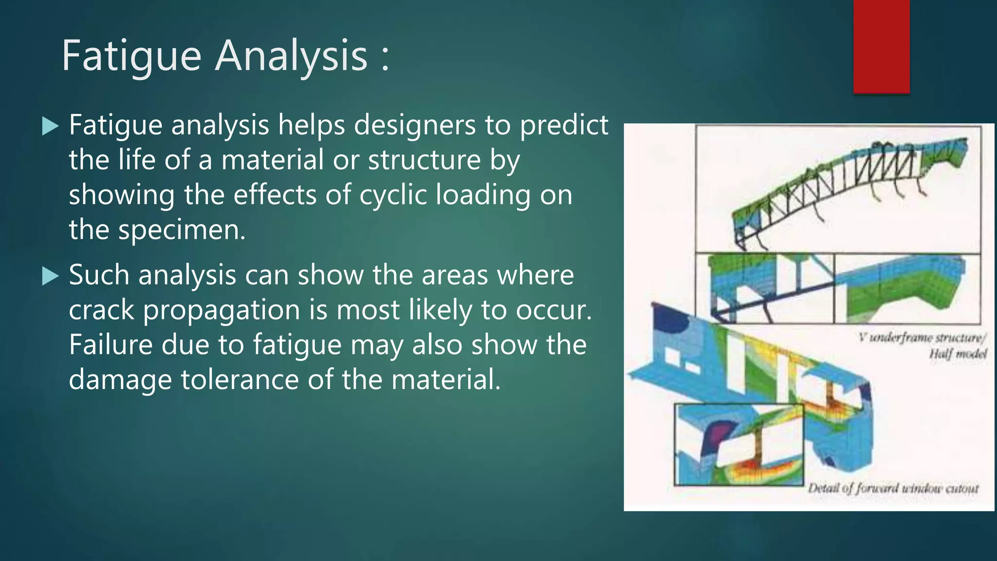 Fatigue Analysis :
 Fatigue analysis helps designers to predict
the life of a material or structure by
showing the effects of cyclic loading on
the specimen.
 Such analysis can show the areas where
crack propagation is most likely to occur.
Failure due to fatigue may also show the
damage tolerance of the material.
 