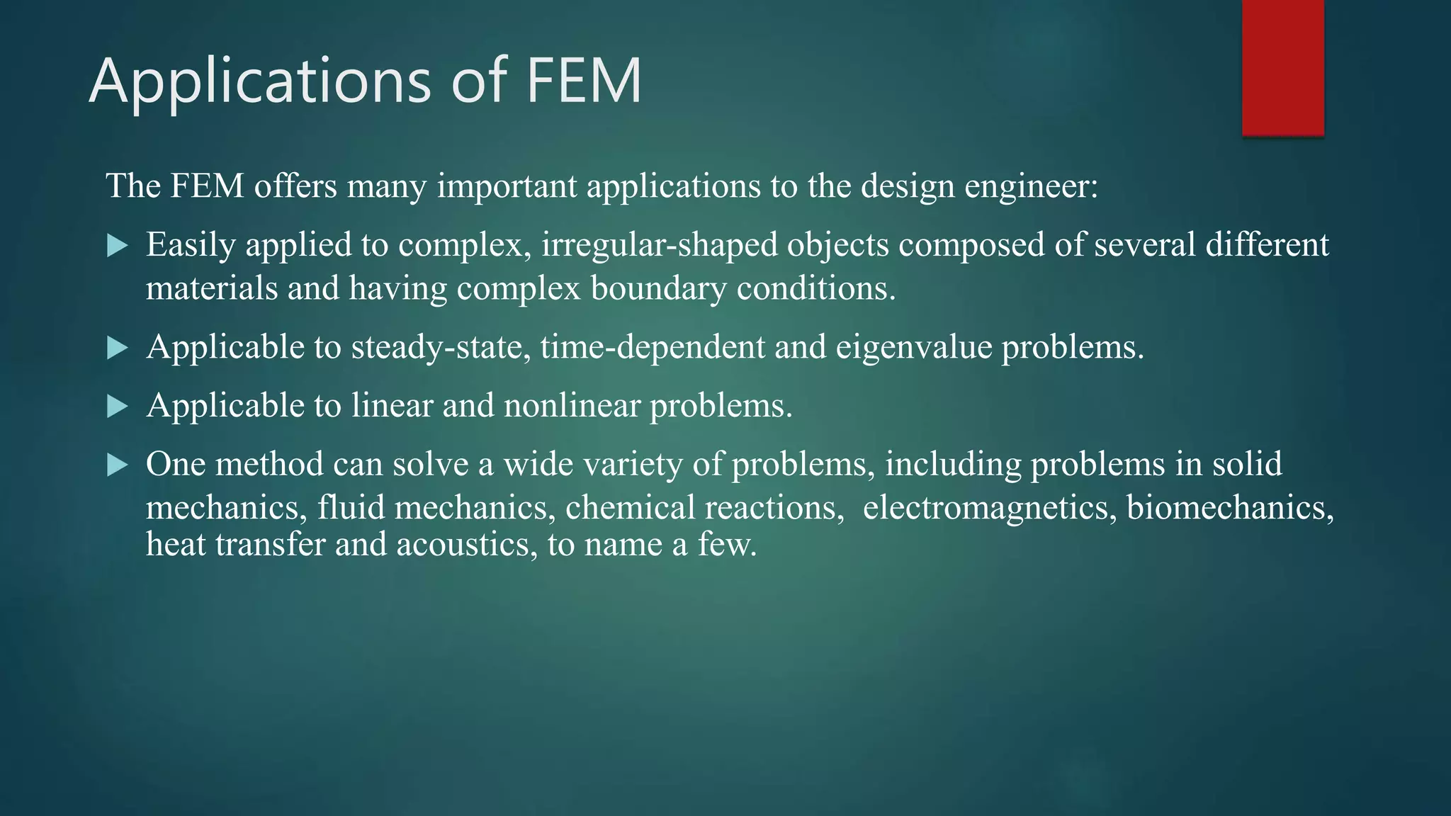 Applications of FEM
The FEM offers many important applications to the design engineer:
 Easily applied to complex, irregular-shaped objects composed of several different
materials and having complex boundary conditions.
 Applicable to steady-state, time-dependent and eigenvalue problems.
 Applicable to linear and nonlinear problems.
 One method can solve a wide variety of problems, including problems in solid
mechanics, fluid mechanics, chemical reactions, electromagnetics, biomechanics,
heat transfer and acoustics, to name a few.
 