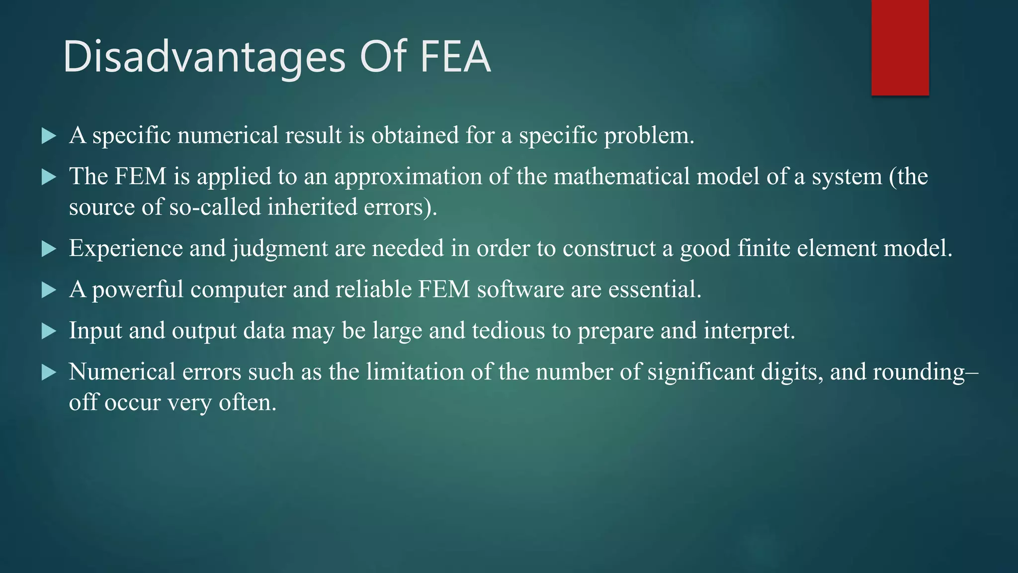 Disadvantages Of FEA
 A specific numerical result is obtained for a specific problem.
 The FEM is applied to an approximation of the mathematical model of a system (the
source of so-called inherited errors).
 Experience and judgment are needed in order to construct a good finite element model.
 A powerful computer and reliable FEM software are essential.
 Input and output data may be large and tedious to prepare and interpret.
 Numerical errors such as the limitation of the number of significant digits, and rounding–
off occur very often.
 