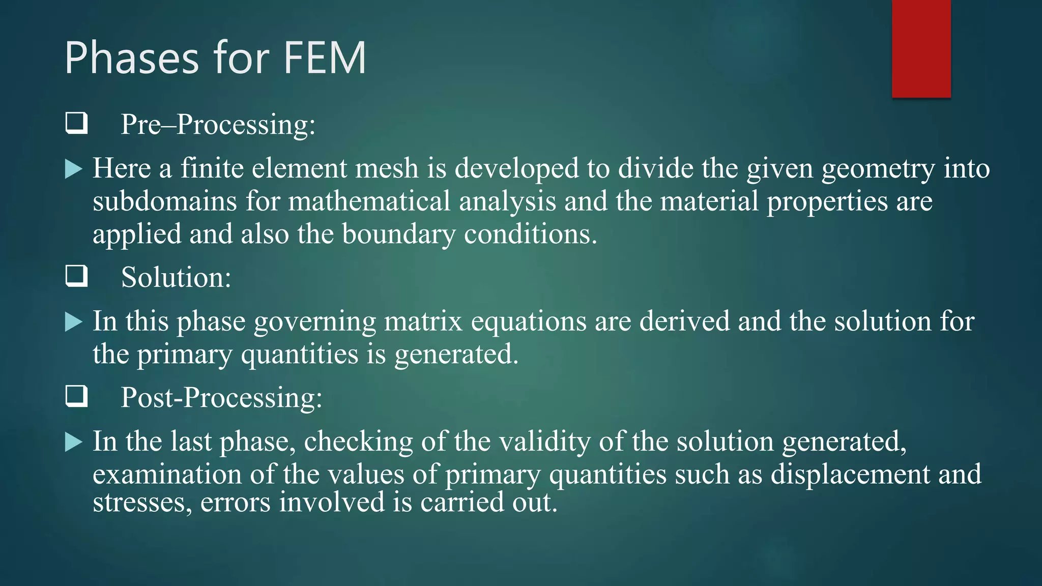 Phases for FEM
 Pre–Processing:
 Here a finite element mesh is developed to divide the given geometry into
subdomains for mathematical analysis and the material properties are
applied and also the boundary conditions.
 Solution:
 In this phase governing matrix equations are derived and the solution for
the primary quantities is generated.
 Post-Processing:
 In the last phase, checking of the validity of the solution generated,
examination of the values of primary quantities such as displacement and
stresses, errors involved is carried out.
 
