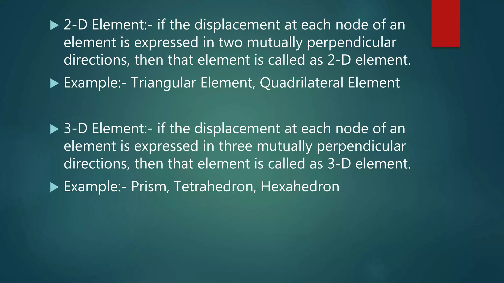  2-D Element:- if the displacement at each node of an
element is expressed in two mutually perpendicular
directions, then that element is called as 2-D element.
 Example:- Triangular Element, Quadrilateral Element
 3-D Element:- if the displacement at each node of an
element is expressed in three mutually perpendicular
directions, then that element is called as 3-D element.
 Example:- Prism, Tetrahedron, Hexahedron
 
