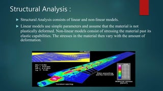 Structural Analysis :
 Structural Analysis consists of linear and non-linear models.
 Linear models use simple parameters and assume that the material is not
plastically deformed. Non-linear models consist of stressing the material past its
elastic capabilities. The stresses in the material then vary with the amount of
deformation.
 