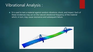 Vibrational Analysis :
 It is used to test a material against random vibrations, shock, and impact. Each of
these incidences may act on the natural vibrational frequency of the material
which, in turn, may cause resonance and subsequent failure.
 