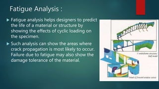 Fatigue Analysis :
 Fatigue analysis helps designers to predict
the life of a material or structure by
showing the effects of cyclic loading on
the specimen.
 Such analysis can show the areas where
crack propagation is most likely to occur.
Failure due to fatigue may also show the
damage tolerance of the material.
 