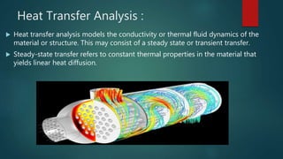Heat Transfer Analysis :
 Heat transfer analysis models the conductivity or thermal fluid dynamics of the
material or structure. This may consist of a steady state or transient transfer.
 Steady-state transfer refers to constant thermal properties in the material that
yields linear heat diffusion.
 