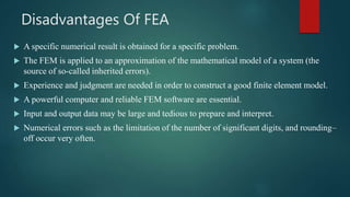 Disadvantages Of FEA
 A specific numerical result is obtained for a specific problem.
 The FEM is applied to an approximation of the mathematical model of a system (the
source of so-called inherited errors).
 Experience and judgment are needed in order to construct a good finite element model.
 A powerful computer and reliable FEM software are essential.
 Input and output data may be large and tedious to prepare and interpret.
 Numerical errors such as the limitation of the number of significant digits, and rounding–
off occur very often.
 