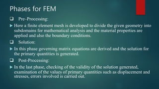 Phases for FEM
 Pre–Processing:
 Here a finite element mesh is developed to divide the given geometry into
subdomains for mathematical analysis and the material properties are
applied and also the boundary conditions.
 Solution:
 In this phase governing matrix equations are derived and the solution for
the primary quantities is generated.
 Post-Processing:
 In the last phase, checking of the validity of the solution generated,
examination of the values of primary quantities such as displacement and
stresses, errors involved is carried out.
 