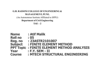 G.H. RAISONI COLLEGE OF ENGINEERING &
MANAGEMENT, PUNE.
(An Autonomous Institute Affiliated to SPPU)
Department of Civil Engineering
TAE – 2
Name : Atif Malik
Roll no : 05
Reg. no : 23ASTR2101007
Subject : FINITE ELEMENT METHOD
PPT Topic : FINITE ELEMENT METHOD ANALYSIS
Year : F.Y. SEM - II
Course : MTECH STRUCTURAL ENGINEERING
 