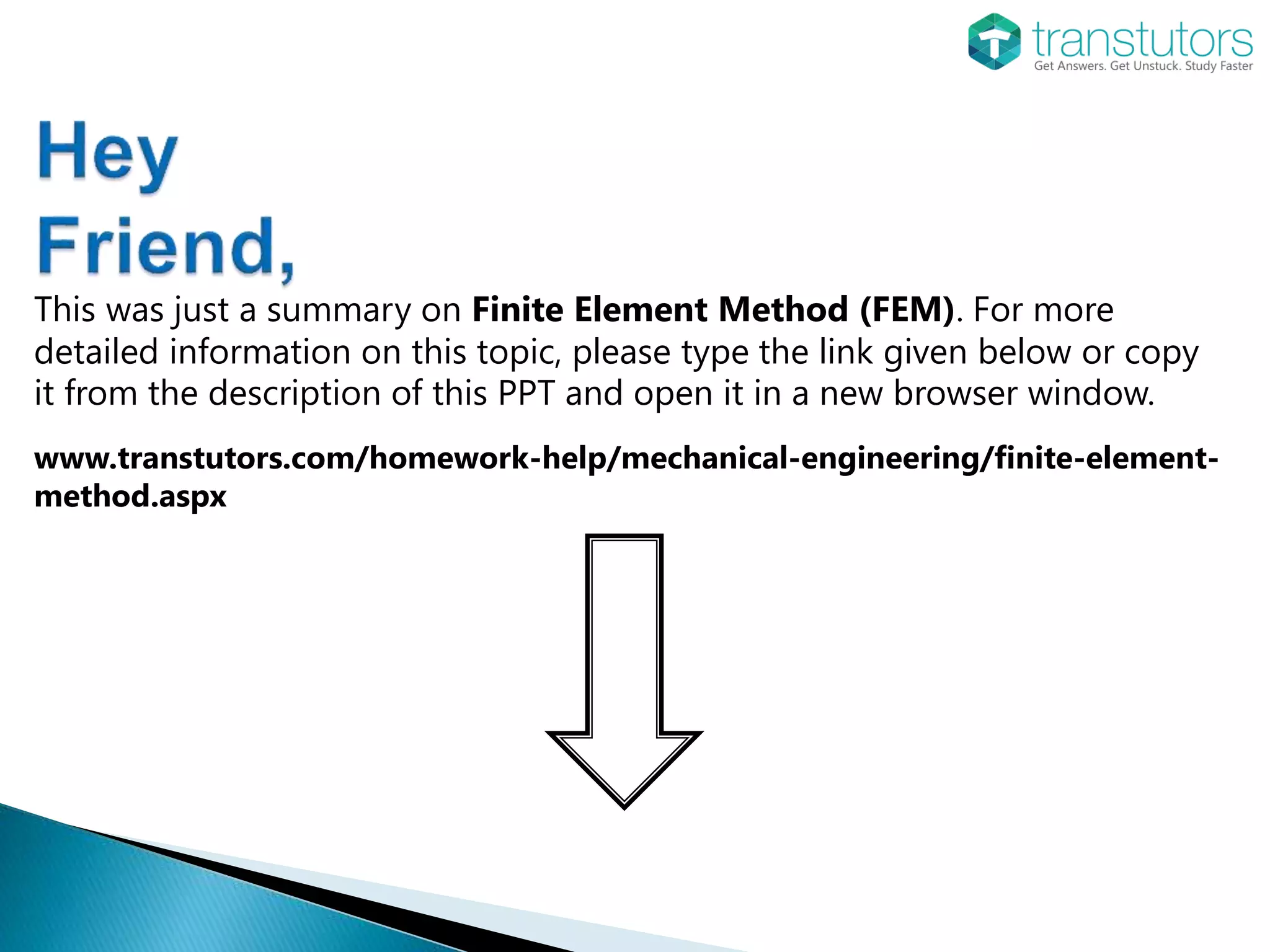 This was just a summary on Finite Element Method (FEM). For more
detailed information on this topic, please type the link given below or copy
it from the description of this PPT and open it in a new browser window.
www.transtutors.com/homework-help/mechanical-engineering/finite-element-
method.aspx