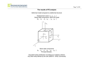 Page 7 of 89
_________________________________________________________________________________________________________________________________________________________________________
The results of FE analysis
Deformed model compared to undeformed structure
Displacement vector ( ux, uy , uz )
Stress state components within the model
{σx , σy , σz ,τxy , τyz ,τxz }
X
Y
Z
σ
τ
σ
σ
τ
τ
τ τ
τ
x
y
z
xy
xz
yz
xy
xz
yz
Strain state components
{εx , εy , εz , γxy , γyz , γxz }
Principal stresses .
Equivalent stress distribution according to an arbitrary criterion
Any other entity defined by the user (ANSYS – APDL commands)
 
