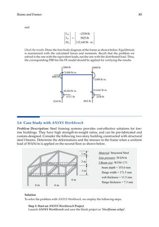 85
Beams and Frames
and
F
F
M
X
Y
4
4
4
2338
3825
112 641










=
−
⋅










lb
lb
lb in
, .
Check the results: Draw the free-body diagram of the frame as shown below. Equilibrium
is maintained with the calculated forces and moments. Recall that the problem we
solved is the one with the equivalent loads, not the one with the distributed load. Thus,
the corresponding FBD for the FE model should be applied for verifying the results.
3000 lb
3000 lb 3000 lb
72,000 lb-in.
72,000 lb-in.
2338 lb
3825 lb
112,641 lb-in.
2210 lb
60,364 lb-in.
672.7 lb
3.6 Case Study with ANSYS Workbench
Problem Description: Steel framing systems provides cost-effective solutions for low-
rise buildings. They have high strength-to-weight ratios, and can be pre-fabricated and
custom-designed. Consider the following two-story building constructed with structural
steel I-beams. Determine the deformations and the stresses in the frame when a uniform
load of 50 kN/m is applied on the second floor as shown below.
Solution
To solve the problem with ANSYS Workbench, we employ the following steps:
Step 1: Start an ANSYS Workbench Project
Launch ANSYS Workbench and save the blank project as ‘Steelframe.wbpj’.
 