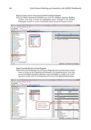 86 Finite Element Modeling and Simulation with ANSYS Workbench
Step 2: Create a Static Structural (ANSYS) Analysis System
Drag the Static Structural (ANSYS) icon from the Analysis Systems Toolbox
window and drop it inside the highlighted green rectangle in the Project
Schematic window to create a standalone static structural analysis system.
Step 3: Launch the SpaceClaim Program
Right-click on the Geometry Cell and choose Properties from its drop-down context
menu to bring up the Properties of Schematic A3: Geometry panel. From that
panel under Basic Geometric Options, select Line Bodies to enable truss model-
ing. Next, double-click on the Geometry cell to launch the SpaceClaim program.
 