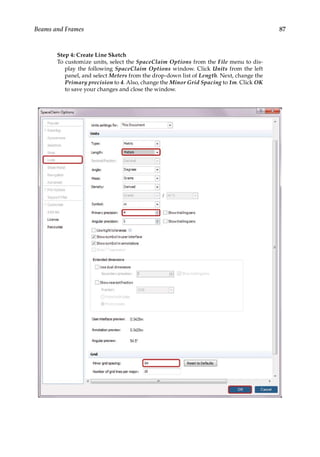 87
Beams and Frames
Step 4: Create Line Sketch
To customize units, select the SpaceClaim Options from the File menu to dis-
play the following SpaceClaim Options window. Click Units from the left
panel, and select Meters from the drop-down list of Length. Next, change the
Primary precision to 4. Also, change the Minor Grid Spacing to 1m. Click OK
to save your changes and close the window.
 