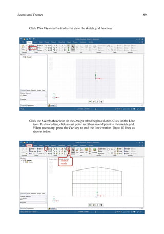 89
Beams and Frames
Click Plan View on the toolbar to view the sketch grid head-on.
Click the Sketch Mode icon on the Design tab to begin a sketch. Click on the Line
icon. To draw a line, click a start point and then an end point in the sketch grid.
When necessary, press the Esc key to end the line creation. Draw 10 lines as
shown below.
 