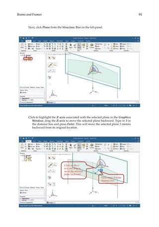 91
Beams and Frames
Next, click Plane from the Structure Tree on the left panel.
Click to highlight the Z-axis associated with the selected plane in the Graphics
Window, drag the Z-axis to move the selected plane backward. Type in 3 in
the distance box and press Enter. This will move the selected plane 3 meters
backward from its original location.
 