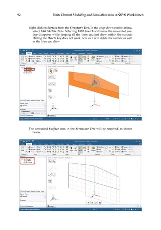 92 Finite Element Modeling and Simulation with ANSYS Workbench
Right-click on Surface from the Structure Tree. In the drop-down context menu,
select Edit Sketch. Note: Selecting Edit Sketch will make the unwanted sur-
face disappear while keeping all the lines you just draw within the surface.
Hitting the Delete key does not work here as it will delete the surface as well
as the lines you draw.
The unwanted Surface item in the Structure Tree will be removed, as shown
below.
 