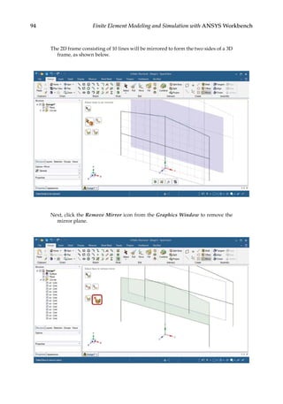 94 Finite Element Modeling and Simulation with ANSYS Workbench
The 2D frame consisting of 10 lines will be mirrored to form the two sides of a 3D
frame, as shown below.
Next, click the Remove Mirror icon from the Graphics Window to remove the
mirror plane.
 