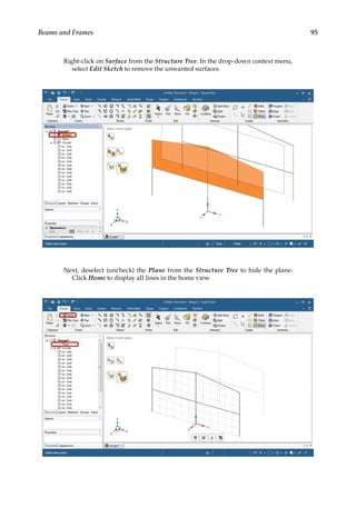 95
Beams and Frames
Right-click on Surface from the Structure Tree. In the drop-down context menu,
select Edit Sketch to remove the unwanted surfaces.
Next, deselect (uncheck) the Plane from the Structure Tree to hide the plane.
Click Home to display all lines in the home view.
 
