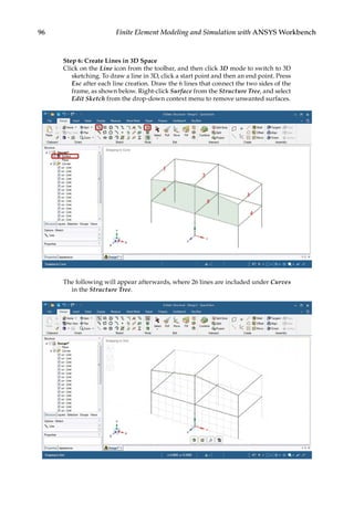 96 Finite Element Modeling and Simulation with ANSYS Workbench
Step 6: Create Lines in 3D Space
Click on the Line icon from the toolbar, and then click 3D mode to switch to 3D
sketching. To draw a line in 3D, click a start point and then an end point. Press
Esc after each line creation. Draw the 6 lines that connect the two sides of the
frame, as shown below. Right-click Surface from the Structure Tree, and select
Edit Sketch from the drop-down context menu to remove unwanted surfaces.
The following will appear afterwards, where 26 lines are included under Curves
in the Structure Tree.
 