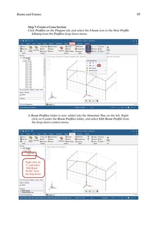 97
Beams and Frames
Step 7: Create a Cross Section
Click Profiles on the Prepare tab, and select the I beam icon in the New Profile
Library from the Profiles drop-down menu.
A Beam Profiles folder is now added into the Structure Tree on the left. Right-
click on I under the Beam Profiles folder, and select Edit Beam Profile from
the drop-down context menu.
 