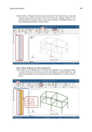 99
Beams and Frames
Click Create on Prepare tab to create beams from the selected lines using the
I-beam cross-section provided. This will bring up a Beams folder in the
Structure Tree to replace the previous Curves folder. The Beams folder con-
tains 26 Beams (I-beam) as shown below.
Step 9: Move all Beams to a New Component
Click Select on the Design tab, and select all 26 Beams in the Structure Tree.
To select all beams in the tree, click the first Beam, and hold Shift key and
click the last Beam. The selected beams will be highlighted in yellow as shown
below.
 