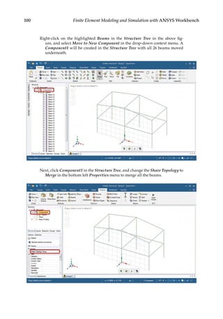 100 Finite Element Modeling and Simulation with ANSYS Workbench
Right-click on the highlighted Beams in the Structure Tree in the above fig-
ure, and select Move to New Component in the drop-down context menu. A
Component1 will be created in the Structure Tree with all 26 beams moved
underneath.
Next, click Component1 in the Structure Tree, and change the Share Topology to
Merge in the bottom left Properties menu to merge all the beams.
 