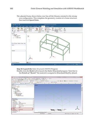 102 Finite Element Modeling and Simulation with ANSYS Workbench
The adjusted frame shown below now has all the I-beams oriented in the strong-
axis configuration. This completes the geometry creation of a frame structure.
Save and exit SpaceClaim.
Step 10: Launch the Static Structural (ANSYS) Program
Double-click the Model cell to launch the Static Structural program. Note that in
the Details of “Beam1” the material is assigned to Structural Steel by default.
 