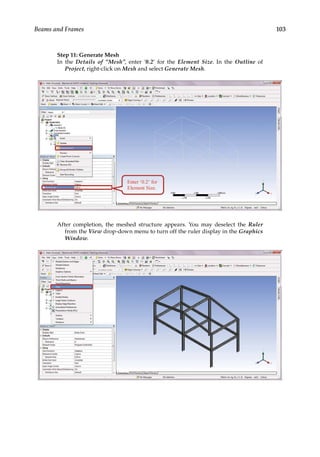 103
Beams and Frames
Step 11: Generate Mesh
In the Details of “Mesh”, enter ‘0.2’ for the Element Size. In the Outline of
Project, right-click on Mesh and select Generate Mesh.
After completion, the meshed structure appears. You may deselect the Ruler
from the View drop-down menu to turn off the ruler display in the Graphics
Window.
 