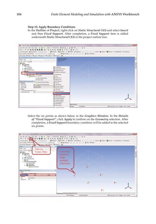 104 Finite Element Modeling and Simulation with ANSYS Workbench
Step 12: Apply Boundary Conditions
In the Outline of Project, right-click on Static Structural (A5) and select Insert
and then Fixed Support. After completion, a Fixed Support item is added
underneath Static Structural (A5) in the project outline tree.
Select the six points as shown below in the Graphics Window. In the Details
of “Fixed Support”, click Apply to confirm on the Geometry selection. After
completion, a Fixed Support boundary condition will be added to the selected
six points.
 