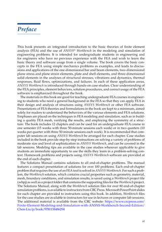 xi
Preface
This book presents an integrated introduction to the basic theories of finite element
analysis (FEA) and the use of ANSYS® Workbench in the modeling and simulation of
engineering problems. It is intended for undergraduate students in engineering and
for engineers who have no previous experience with the FEA and wish to learn the
basic theory and software usage from a single volume. The book covers the basic con-
cepts in the FEA using simple mechanics problems as examples, and leads to discus-
sions and applications of the one-dimensional bar and beam elements, two-dimensional
plane stress and plane strain elements, plate and shell elements, and three-dimensional
solid elements in the analyses of structural stresses, vibrations and dynamics, thermal
responses, fluid flows, optimizations, and failures. In each of these application areas,
ANSYS Workbench is introduced through hands-on case studies. Clear understanding of
the FEA principles, element behaviors, solution procedures, and correct usage of the FEA
software is emphasized throughout the book.
The materials in this book are good for teaching undergraduate FEA courses in engineer-
ing to students who need a general background in the FEA so that they can apply FEA in
their design and analysis of structures using ANSYS Workbench or other FEA software.
Presentations of FEA theories and formulations in the book are kept to a minimum, aimed
solely for readers to understand the behaviors of the various elements and FEA solutions.
Emphases are placed on the techniques in FEA modeling and simulation, such as in build-
ing a quality FEA mesh, verifying the results, and employing the symmetry of a struc-
ture. The book includes 12 chapters and can be used for an undergraduate FEA course in
one semester (15 weeks with three 50-minute sessions each week) or in two quarters (10
weeks per quarter with three 50-minute sessions each week). It is recommended that com-
puter lab sessions on using ANSYS Workbench be arranged for each chapter. Case studies
included in the book provide step-by-step instructions on solving a variety of problems of
moderate size and level of sophistication in ANSYS Workbench, and can be covered in the
lab sessions. Modeling tips are available in the case studies wherever applicable to give
students an immediate opportunity to use the skills they learn in a problem-solving con-
text. Homework problems and projects using ANSYS Workbench software are provided at
the end of each chapter.
The Solutions Manual contains solutions to all end-of-chapter problems. The manual
features a compact presentation of solutions for over 100 problems. Each end-of-chapter
problem that requires the use of an FEA tool is solved in ANSYS Workbench. For such a prob-
lem, the Workbench solution, which contains crucial properties such as geometry, material,
mesh, boundary conditions, and simulation results, is saved using a Workbench project file
(.wbpj) as well as a project folder that contains the supporting files for the Workbench project.
The Solutions Manual, along with the Workbench solution files for over 80 end-of-chapter
simulationproblems,isavailabletoinstructorsfromCRCPress.MicrosoftPowerPointslides
for each chapter are provided to instructors using this book. In addition, Workbench files
for the case studies are available to instructors for use in lectures or computer lab ­
sessions.
The additional material is available from the CRC website: https:/
/www.crcpress.com/
Finite-Element-Modeling-and-Simulation-with-ANSYS-Workbench-Second-Edition/
Chen-Liu/p/book/9781138486294
 