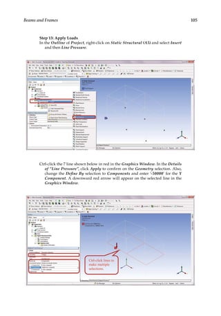 105
Beams and Frames
Step 13: Apply Loads
In the Outline of Project, right-click on Static Structural (A5) and select Insert
and then Line Pressure.
Ctrl-click the 7 line shown below in red in the Graphics Window. In the Details
of “Line Pressure”, click Apply to confirm on the Geometry selection. Also,
change the Define By selection to Components and enter ‘-50000’ for the Y
Component. A downward red arrow will appear on the selected line in the
Graphics Window.
 