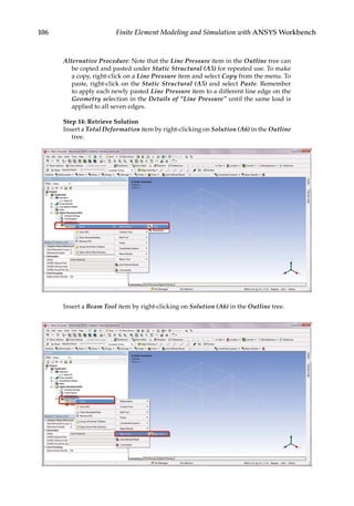 106 Finite Element Modeling and Simulation with ANSYS Workbench
Alternative Procedure: Note that the Line Pressure item in the Outline tree can
be copied and pasted under Static Structural (A5) for repeated use. To make
a copy, right-click on a Line Pressure item and select Copy from the menu. To
paste, right-click on the Static Structural (A5) and select Paste. Remember
to apply each newly pasted Line Pressure item to a different line edge on the
Geometry selection in the Details of “Line Pressure” until the same load is
applied to all seven edges.
Step 14: Retrieve Solution
Insert a Total Deformation item by right-clicking on Solution (A6) in the Outline
tree.
Insert a Beam Tool item by right-clicking on Solution (A6) in the Outline tree.
 