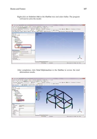 107
Beams and Frames
Right-click on Solution (A6) in the Outline tree and select Solve. The program
will start to solve the model.
After completion, click Total Deformation in the Outline to review the total
deformation results.
 
