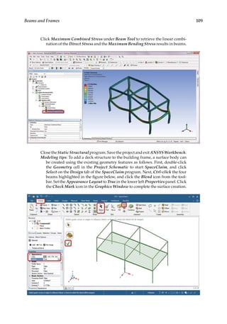 109
Beams and Frames
Click Maximum Combined Stress under Beam Tool to retrieve the linear combi-
nation of the Direct Stress and the Maximum Bending Stress results in beams.
Close the Static Structural program. Save the project and exit ANSYS Workbench.
Modeling tips: To add a deck structure to the building frame, a surface body can
be created using the existing geometry features as follows. First, double-click
the Geometry cell in the Project Schematic to start SpaceClaim, and click
Select on the Design tab of the SpaceClaim program. Next, Ctrl-click the four
beams highlighted in the figure below, and click the Blend icon from the tool-
bar. Set the Appearance Layout to True in the lower left Properties panel. Click
the Check Mark icon in the Graphics Window to complete the surface creation.
 