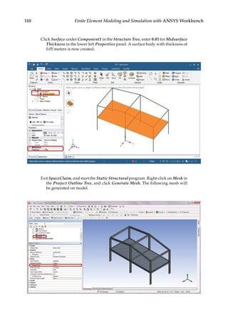 110 Finite Element Modeling and Simulation with ANSYS Workbench
Click Surface under Component1 in the Structure Tree, enter 0.05 for Midsurface
Thickness in the lower left Properties panel. A surface body with thickness of
0.05 meters is now created.
Exit SpaceClaim, and start the Static Structural program. Right-click on Mesh in
the Project Outline Tree, and click Generate Mesh. The following mesh will
be generated on model.
 