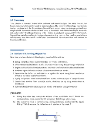 112 Finite Element Modeling and Simulation with ANSYS Workbench
3.7 Summary
This chapter is devoted to the beam element and frame analysis. We have studied the
beam element, which can be used in frame analysis. The concept of the shape functions is
further explored and the derivations of the stiffness matrix using the energy approach are
emphasized. Treatment of distributed loads is discussed and several examples are stud-
ied. A two-story building structure with I-beams is analyzed using ANSYS Workbench.
It provides useful modeling techniques in constructing concept line models, and shows
step-by-step how Workbench can be used to determine the deformation and stresses in
beams and frames.
3.8 Review of Learning Objectives
Now that you have finished this chapter, you should be able to
1. Set up simplified finite element models for beams and frames.
2. Derive the element stiffness matrix for plane beams using direct/energy approach.
3. Explain the concept of shape functions and their characteristics for beam elements.
4. Find the equivalent nodal forces of distributed loads on beams.
5. Determine the deflection and rotation at a point of a beam using hand calculation
to verify the finite element solutions.
6. Apply the general beam element stiffness matrix to the analysis of simple frames.
7. Create line models from concept points, sketches, or by body translation in
Workbench.
8. Perform static structural analyses on beams and frames using Workbench.
PROBLEMS
3.1 Using Equation 3.11, derive the results of the equivalent nodal forces and
moments for a beam element with uniformly distributed lateral load.
3.2 The cantilever beam is supported by a spring at the end as shown in the figure.
Using FEM, determine the deflection and rotation at the node 2.
E, I
k
P
L
y
x
1
3
2
 