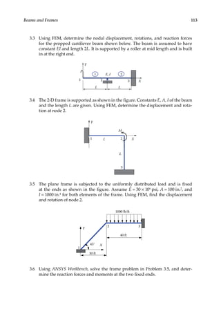 113
Beams and Frames
3.3 Using FEM, determine the nodal displacement, rotations, and reaction forces
for the propped cantilever beam shown below. The beam is assumed to have
constant EI and length 2L. It is supported by a roller at mid length and is built
in at the right end.
P
L
X
1 2
E, I
Y
L
3
1 2
3.4 The 2-D frame is supported as shown in the figure. Constants E, A, I of the beam
and the length L are given. Using FEM, determine the displacement and rota-
tion at node 2.
L X
1 2
M
Y
3
L
3.5 The plane frame is subjected to the uniformly distributed load and is fixed
at the ends as shown in the figure. Assume E = 30 × 106 psi, A = 100 in.2, and
I = 1000 in.4 for both elements of the frame. Using FEM, find the displacement
and rotation of node 2.
40 ft
X
1
1000 lb/ft
Y
30 ft
45°
3
2
3.6 Using ANSYS Workbench, solve the frame problem in Problem 3.5, and deter-
mine the reaction forces and moments at the two fixed ends.
 