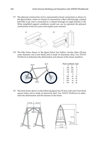 114 Finite Element Modeling and Simulation with ANSYS Workbench
3.7 The physical construction of two representative beam connections is shown in
the figure below, where an I-beam is connected to a floor slab through a slotted
bolt hole in (a), and is connected to a column through an angle bracket in (b).
What simplified support conditions would you use to represent the physical
construction in the two cases and explain your reasons?
(b)
(a)
3.8 The bike frame shown in the figure below has hollow circular tubes (24 mm
outer diameter and 2 mm thick) and is made of aluminum alloy. Use ANSYS
Workbench to determine the deformation and stresses of the frame members.
(mm)
coordinate
Point
z
y
x
1 0
400
400
2 –150 0
350
3 0
300
450
4 0
0
0
5 600
600
50
50
6 50 –50
7 –450 50 50
8 –450 50 –50
3
2
4
5
6
7
8
540 N
180 N
80 N
1
3.9 The hoist frame shown in the following figure has 76 mm wide and 3 mm thick
square tubes and is made of structural steel. Use ANSYS Workbench to deter-
mine the deformation and the stresses in the frame.
8000 N
1 2 3
4
5 6 7
8 9
10
11
12
13
14
15
16
17
0.5 m 0.5 m
2 m
1.6 m
0.3 m
1 m
0.2 m
1.2 m
0.2 m
 