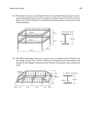 115
Beams and Frames
3.10 The frame structure is constructed with structural steel I-beams of given cross-
section dimensions and is used to support a uniform load of 6 kN/m as shown
below. Use ANSYS Workbench to determine the deformation and stresses in the
frame members.
6 kN/m
6 kN/m 0.3 m
0.3 m
1.2 m
0.5 m
80 mm
5 mm
25 mm 5 mm
3.11 The following bridge structure is used to carry a uniform load of 50 kN/m on
the bridge surface. Use ANSYS Workbench to determine the deformation and
stresses in the bridge if structural steel I-beams of the given cross-section are
used.
1 m 1.5 m 1.5 m 1 m
2 m
1 m
0.2 m
0.2 m
50 kN/m
0.2 m
0.28 in.
4.06 in.
4.16 in.
0.375 in.
 