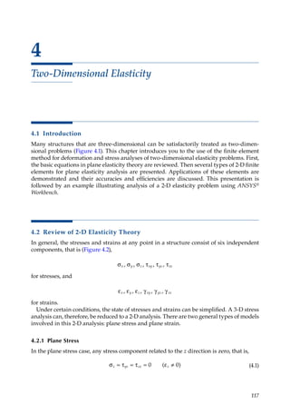 117
4
Two-Dimensional Elasticity
4.1 Introduction
Many structures that are three-dimensional can be satisfactorily treated as two-dimen-
sional problems (Figure 4.1). This chapter introduces you to the use of the finite element
method for deformation and stress analyses of two-dimensional elasticity problems. First,
the basic equations in plane elasticity theory are reviewed. Then several types of 2-D finite
elements for plane elasticity analysis are presented. Applications of these elements are
demonstrated and their accuracies and efficiencies are discussed. This presentation is
followed by an example illustrating analysis of a 2-D elasticity problem using ANSYS®
Workbench.
4.2 Review of 2-D Elasticity Theory
In general, the stresses and strains at any point in a structure consist of six independent
components, that is (Figure 4.2),
σ σ σ τ τ τ
x y z xy yz zx
, , , , ,
for stresses, and
ε ε ε γ γ γ
x y z xy yz zx
, , , , ,
for strains.
Under certain conditions, the state of stresses and strains can be simplified. A 3-D stress
analysis can, therefore, be reduced to a 2-D analysis. There are two general types of models
involved in this 2-D analysis: plane stress and plane strain.
4.2.1 Plane Stress
In the plane stress case, any stress component related to the z direction is zero, that is,
σ = τ = τ = ε ≠
z yz zx z
0 0
( ) (4.1)
 