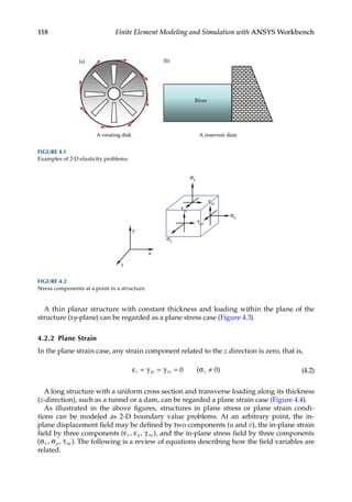118 Finite Element Modeling and Simulation with ANSYS Workbench
A thin planar structure with constant thickness and loading within the plane of the
structure (xy-plane) can be regarded as a plane stress case (Figure 4.3).
4.2.2 Plane Strain
In the plane strain case, any strain component related to the z direction is zero, that is,
ε = γ = γ = σ ≠
z yz zx z
0 0
( ) (4.2)
A long structure with a uniform cross section and transverse loading along its thickness
(z-direction), such as a tunnel or a dam, can be regarded a plane strain case (Figure 4.4).
As illustrated in the above figures, structures in plane stress or plane strain condi-
tions can be modeled as 2-D boundary value problems. At an arbitrary point, the in-
plane ­
displacement field may be defined by two components (u and v), the in-plane strain
field by three components (ε ε γ
x y xy
, , ), and the in-plane stress field by three components
(σ σ τ
x y xy
, , ). The following is a review of equations describing how the field variables are
related.
x
z
y
σy
σz
σx
τzx
τxy
τyz
FIGURE 4.2
Stress components at a point in a structure.
A rotating disk A reservoir dam
River
(b)
(a)
FIGURE 4.1
Examples of 2-D elasticity problems.
 