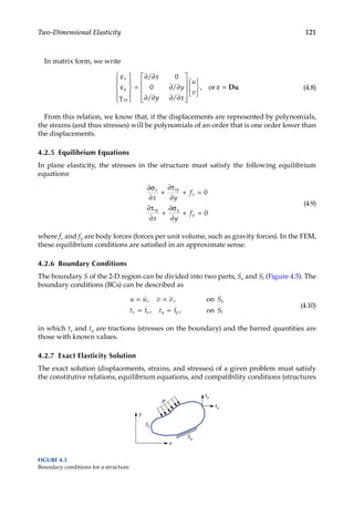 121
Two-Dimensional Elasticity
In matrix form, we write
ε
ε
γ










=
∂ ∂
∂ ∂
∂ ∂ ∂ ∂
















ε
x
y
xy
x
y
y x
u
v
/
/
/ /
or
0
0 , =
= Du (4.8)
From this relation, we know that, if the displacements are represented by polynomials,
the strains (and thus stresses) will be polynomials of an order that is one order lower than
the displacements.
4.2.5 Equilibrium Equations
In plane elasticity, the stresses in the structure must satisfy the following equilibrium
equations:
∂σ
∂
+
∂τ
∂
+ =
∂τ
∂
+
∂σ
∂
+ =
x xy
x
xy y
y
x y
f
x y
f
0
0
(4.9)
where fx and fy are body forces (forces per unit volume, such as gravity forces). In the FEM,
these equilibrium conditions are satisfied in an approximate sense.
4.2.6 Boundary Conditions
The boundary S of the 2-D region can be divided into two parts, Su and St (Figure 4.5). The
boundary conditions (BCs) can be described as
u u v v S
t t t t S
u
x x y y t
= =
= =
, ,
, ,
on
on
(4.10)
in which tx and ty are tractions (stresses on the boundary) and the barred quantities are
those with known values.
4.2.7 Exact Elasticity Solution
The exact solution (displacements, strains, and stresses) of a given problem must satisfy
the constitutive relations, equilibrium equations, and compatibility conditions (structures
x
y
p
tx
ty
Su
St
FIGURE 4.5
Boundary conditions for a structure.
 