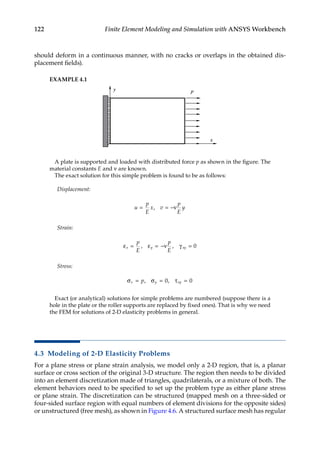 122 Finite Element Modeling and Simulation with ANSYS Workbench
should deform in a continuous manner, with no cracks or overlaps in the obtained dis-
placement fields).
EXAMPLE 4.1
x
y p
A plate is supported and loaded with distributed force p as shown in the figure. The
material constants E and ν are known.
The exact solution for this simple problem is found to be as follows:
Displacement:
u
p
E
x v
p
E
y
= = −ν
,
Strain:
εx y xy
p
E
p
E
= = −ν =
, ,
ε γ 0
Stress:
σ = σ = τ =
x y xy
p, ,
0 0
Exact (or analytical) solutions for simple problems are numbered (suppose there is a
hole in the plate or the roller supports are replaced by fixed ones). That is why we need
the FEM for solutions of 2-D elasticity problems in general.
4.3 Modeling of 2-D Elasticity Problems
For a plane stress or plane strain analysis, we model only a 2-D region, that is, a planar
surface or cross section of the original 3-D structure. The region then needs to be divided
into an element discretization made of triangles, quadrilaterals, or a mixture of both. The
element behaviors need to be specified to set up the problem type as either plane stress
or plane strain. The discretization can be structured (mapped mesh on a three-sided or
four-sided surface region with equal numbers of element divisions for the opposite sides)
or unstructured (free mesh), as shown in Figure 4.6. A structured surface mesh has ­
regular
 